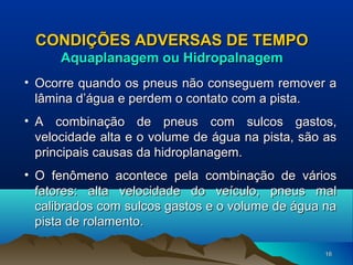 CONDIÇÕES ADVERSAS DE TEMPO
Aquaplanagem ou Hidropalnagem
• Ocorre quando os pneus não conseguem remover a
lâmina d’água e perdem o contato com a pista.
• A combinação de pneus com sulcos gastos,
velocidade alta e o volume de água na pista, são as
principais causas da hidroplanagem.
• O fenômeno acontece pela combinação de vários
fatores: alta velocidade do veículo, pneus mal
calibrados com sulcos gastos e o volume de água na
pista de rolamento.
16

 