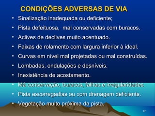 CONDIÇÕES ADVERSAS DE VIA
• Sinalização inadequada ou deficiente;
• Pista defeituosa, mal conservadas com buracos.
• Aclives de declives muito acentuado.
• Faixas de rolamento com largura inferior à ideal.
• Curvas em nível mal projetadas ou mal construídas.
• Lombadas, ondulações e desníveis.
• Inexistência de acostamento.
• Má conservação, buracos, falhas e irregularidades
• Pista escorregadias ou com drenagem deficiente.
• Vegetação muito próxima da pista.
17

 