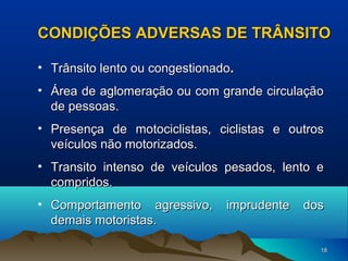 CONDIÇÕES ADVERSAS DE TRÂNSITO
• Trânsito lento ou congestionado.
• Área de aglomeração ou com grande circulação
de pessoas.
• Presença de motociclistas, ciclistas e outros
veículos não motorizados.
• Transito intenso de veículos pesados, lento e
compridos.
• Comportamento agressivo,
demais motoristas.

imprudente

dos

18

 