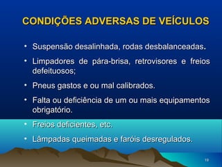 CONDIÇÕES ADVERSAS DE VEÍCULOS
• Suspensão desalinhada, rodas desbalanceadas .
• Limpadores de pára-brisa, retrovisores e freios
defeituosos;
• Pneus gastos e ou mal calibrados.
• Falta ou deficiência de um ou mais equipamentos
obrigatório.
• Freios deficientes, etc.
• Lâmpadas queimadas e faróis desregulados.
19

 