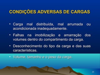 CONDIÇÕES ADVERSAS DE CARGAS
• Carga mal distribuída, mal arrumada ou
acondicionada inadequadamente.
• Falhas na imobilização e amarração dos
volumes dentro do compartimento da carga.
• Desconhecimento do tipo da carga e das suas
características.
• Volume, tamanho e o peso da carga.

20

 