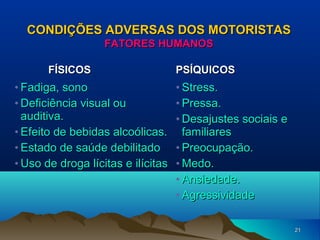 CONDIÇÕES ADVERSAS DOS MOTORISTAS
FATORES HUMANOS
FÍSICOS

• Fadiga, sono
• Deficiência visual ou
auditiva.
• Efeito de bebidas alcoólicas.
• Estado de saúde debilitado
• Uso de droga lícitas e ilícitas

PSÍQUICOS

• Stress.
• Pressa.
• Desajustes sociais e
familiares
• Preocupação.
• Medo.
• Ansiedade.
• Agressividade
21

 