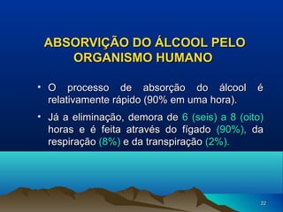 ABSORVIÇÃO DO ÁLCOOL PELO
ORGANISMO HUMANO
• O processo de absorção do álcool
relativamente rápido (90% em uma hora).

é

• Já a eliminação, demora de 6 (seis) a 8 (oito)
horas e é feita através do fígado (90%), da
respiração (8%) e da transpiração (2%).

22

 