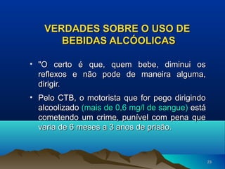 VERDADES SOBRE O USO DE
BEBIDAS ALCÓOLICAS
• "O certo é que, quem bebe, diminui os
reflexos e não pode de maneira alguma,
dirigir.
• Pelo CTB, o motorista que for pego dirigindo
alcoolizado (mais de 0,6 mg/l de sangue) está
cometendo um crime, punível com pena que
varia de 6 meses a 3 anos de prisão.

23

 