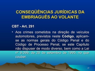 CONSEQÜÊNCIAS JURÍDICAS DA
EMBRIAGUÊS AO VOLANTE
CBT - Art. 291
• Aos crimes cometidos na direção de veículos
automotores, previstos neste Código, aplicamse as normas gerais do Código Penal e do
Código de Processo Penal, se este Capítulo
não dispuser de modo diverso, bem como a Lei
nº 9.099, de 26 de setembro de 1995, no que
couber.
27

 