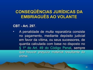 CONSEQÜÊNCIAS JURÍDICAS DA
EMBRIAGUÊS AO VOLANTE
CBT - Art. 297.
•

A penalidade de multa reparatória consiste
no pagamento, mediante depósito judicial
em favor da vítima, ou seus sucessores, de
quantia calculada com base no disposto no
§ 1º do Art. 49 do Código Penal, sempre
que houver prejuízo material resultante do
crime.
29

 