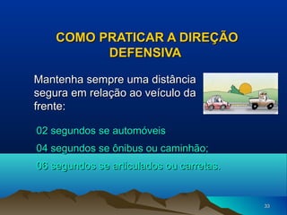 COMO PRATICAR A DIREÇÃO
DEFENSIVA
Mantenha sempre uma distância
segura em relação ao veículo da
frente:
02 segundos se automóveis
04 segundos se ônibus ou caminhão;
06 segundos se articulados ou carretas.

33

 