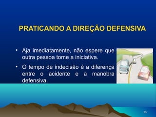 PRATICANDO A DIREÇÃO DEFENSIVA
• Aja imediatamente, não espere que
outra pessoa tome a iniciativa.
• O tempo de indecisão é a diferença
entre o acidente e a manobra
defensiva.

35

 