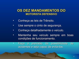 OS DEZ MANDAMENTOS DO
MOTORISTA DEFENSIVO

•

Conheça as leis de Trânsito.

•

Use sempre o cinto de segurança.

•

Conheça detalhadamente o veículo.

•

Mantenha seu veículo sempre em boas
condições de funcionamento.

•

Faça a previsão da possibilidade de
acidentes e seja capaz de evita-los.

4

 