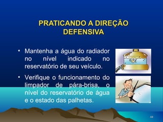 PRATICANDO A DIREÇÃO
DEFENSIVA
• Mantenha a água do radiador
no
nível
indicado
no
reservatório de seu veículo.
• Verifique o funcionamento do
limpador de pára-brisa, o
nível do reservatório de água
e o estado das palhetas.
44

 