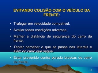 EVITANDO COLISÃO COM O VEÍCULO DA
FRENTE:
• Trafegar em velocidade compatível.
• Avaliar todas condições adversas.
• Manter a distância de segurança do carro da
frente.
• Tentar perceber o que se passa nas laterais e
além do carro que segue.
• Estar prevenido contra parada bruscas do carro
da frente.
46

 