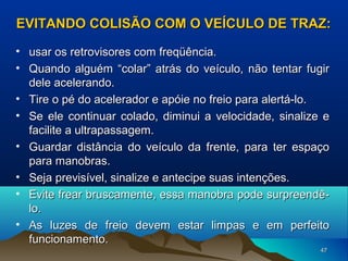 EVITANDO COLISÃO COM O VEÍCULO DE TRAZ:
• usar os retrovisores com freqüência.
• Quando alguém “colar” atrás do veículo, não tentar fugir
dele acelerando.
• Tire o pé do acelerador e apóie no freio para alertá-lo.
• Se ele continuar colado, diminui a velocidade, sinalize e
facilite a ultrapassagem.
• Guardar distância do veículo da frente, para ter espaço
para manobras.
• Seja previsível, sinalize e antecipe suas intenções.
• Evite frear bruscamente, essa manobra pode surpreendêlo.
• As luzes de freio devem estar limpas e em perfeito
funcionamento.
47

 