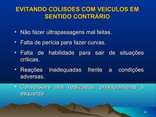 EVITANDO COLISOES COM VEICULOS EM
SENTIDO CONTRÁRIO
• Não fazer ultrapassagens mal feitas.
• Falta de perícia para fazer curvas.
• Falta de habilidade para sair de situações
críticas.
• Reações inadequadas
adversas.

frente

a

condições

• Conversões mal realizadas, principalmente à
esquerda
48

 