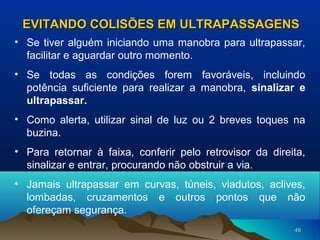 EVITANDO COLISÕES EM ULTRAPASSAGENS
• Se tiver alguém iniciando uma manobra para ultrapassar,
facilitar e aguardar outro momento.
• Se todas as condições forem favoráveis, incluindo
potência suficiente para realizar a manobra, sinalizar e
ultrapassar.
• Como alerta, utilizar sinal de luz ou 2 breves toques na
buzina.
• Para retornar à faixa, conferir pelo retrovisor da direita,
sinalizar e entrar, procurando não obstruir a via.
• Jamais ultrapassar em curvas, túneis, viadutos, aclives,
lombadas, cruzamentos e outros pontos que não
ofereçam segurança.
49

 