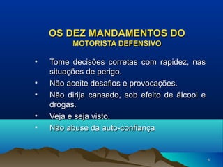 OS DEZ MANDAMENTOS DO
MOTORISTA DEFENSIVO

•
•
•
•
•

Tome decisões corretas com rapidez, nas
situações de perigo.
Não aceite desafios e provocações.
Não dirija cansado, sob efeito de álcool e
drogas.
Veja e seja visto.
Não abuse da auto-confiança

5

 