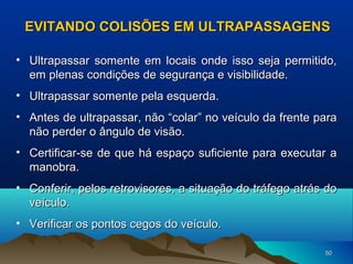 EVITANDO COLISÕES EM ULTRAPASSAGENS
• Ultrapassar somente em locais onde isso seja permitido,
em plenas condições de segurança e visibilidade.
• Ultrapassar somente pela esquerda.
• Antes de ultrapassar, não “colar” no veículo da frente para
não perder o ângulo de visão.
• Certificar-se de que há espaço suficiente para executar a
manobra.
• Conferir, pelos retrovisores, a situação do tráfego atrás do
veículo.
• Verificar os pontos cegos do veículo.
50

 
