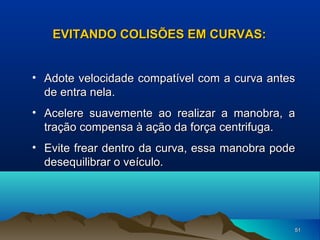 EVITANDO COLISÕES EM CURVAS:
• Adote velocidade compatível com a curva antes
de entra nela.
• Acelere suavemente ao realizar a manobra, a
tração compensa à ação da força centrifuga.
• Evite frear dentro da curva, essa manobra pode
desequilibrar o veículo.

51

 