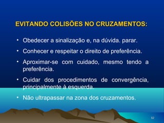 EVITANDO COLISÕES NO CRUZAMENTOS:
• Obedecer a sinalização e, na dúvida. parar.
• Conhecer e respeitar o direito de preferência.
• Aproximar-se com cuidado, mesmo tendo a
preferência.
• Cuidar dos procedimentos de convergência,
principalmente à esquerda.
• Não ultrapassar na zona dos cruzamentos.

52

 