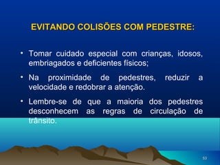 EVITANDO COLISÕES COM PEDESTRE:
• Tomar cuidado especial com crianças, idosos,
embriagados e deficientes físicos;
• Na proximidade de pedestres,
velocidade e redobrar a atenção.

reduzir

a

• Lembre-se de que a maioria dos pedestres
desconhecem as regras de circulação de
trânsito.

53

 