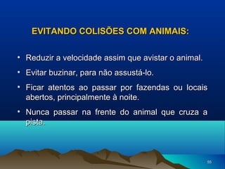 EVITANDO COLISÕES COM ANIMAIS:
• Reduzir a velocidade assim que avistar o animal.
• Evitar buzinar, para não assustá-lo.
• Ficar atentos ao passar por fazendas ou locais
abertos, principalmente à noite.
• Nunca passar na frente do animal que cruza a
pista.

55

 