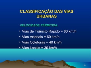 CLASSIFICAÇÃO DAS VIAS
URBANAS
VELOCIDADE PERMITIDA:

• Vias de Trânsito Rápido = 80 km/h
• Vias Arteriais = 60 km/h
• Vias Coletoras = 40 km/h
• Vias Locais = 30 km/h

58

 