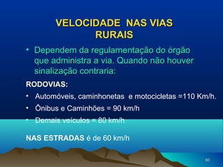 VELOCIDADE NAS VIAS
RURAIS
• Dependem da regulamentação do órgão
que administra a via. Quando não houver
sinalização contraria:
RODOVIAS:
• Automóveis, caminhonetas e motocicletas =110 Km/h.
• Ônibus e Caminhões = 90 km/h
• Demais veículos = 80 km/h
NAS ESTRADAS é de 60 km/h
60

 