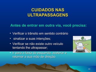 CUIDADOS NAS
ULTRAPASSAGENS
Antes de entrar em outra via, você precisa:
• Verificar o trânsito em sentido contrário
• sinalizar a suas intenções;
• Verificar se não existe outro veículo
tentando lhe ultrapassar;
• Ir para a faixa da esquerda, acelerar e
retornar a sua mão de direção.

63

 