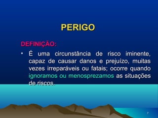 PERIGO
DEFINIÇÃO:
• É uma circunstância de risco iminente,
capaz de causar danos e prejuízo, muitas
vezes irreparáveis ou fatais; ocorre quando
ignoramos ou menosprezamos as situações
de riscos.

7

 