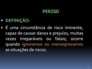 14
PERIGO
 DEFINIÇÃO:
• É uma circunstância de risco iminente,
capaz de causar danos e prejuízo, muitas
vezes irreparáveis ou fatais; ocorre
quando ignoramos ou menosprezamos
as situações de riscos.
 