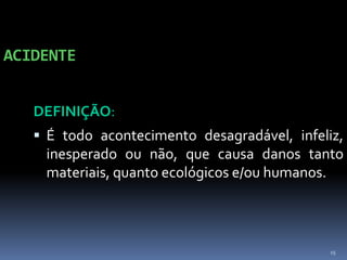 15
ACIDENTE
DEFINIÇÃO:
 É todo acontecimento desagradável, infeliz,
inesperado ou não, que causa danos tanto
materiais, quanto ecológicos e/ou humanos.
 