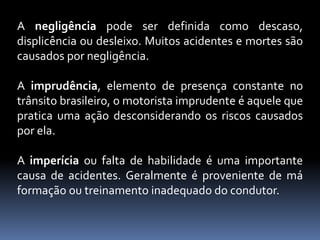 A negligência pode ser definida como descaso,
displicência ou desleixo. Muitos acidentes e mortes são
causados por negligência.
A imprudência, elemento de presença constante no
trânsito brasileiro, o motorista imprudente é aquele que
pratica uma ação desconsiderando os riscos causados
por ela.
A imperícia ou falta de habilidade é uma importante
causa de acidentes. Geralmente é proveniente de má
formação ou treinamento inadequado do condutor.
 
