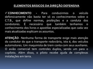 ELEMENTOS BÁSICOS DA DIREÇÃO DEFENSIVA
 CONHECIMENTO - Para conduzirmos o veículo
defensivamente não basta ter só os conhecimentos sobre o
C.T.B., que define normas, proibições e a conduta dos
condutores. É necessário que também tenhamos o
conhecimento dos livros e apostilas especializadas que cada vez
mais atualizadas explicam os assuntos.
ATENÇÃO - Nenhuma forma de transporte exige mais atenção
do condutor do que o transporte rodoviário, isto é, dos veículos
automotores. Um maquinista de trem conta com seus auxiliares.
O avião comercial tem controles duplos, sendo um para o
copiloto. Além disso, o piloto recebe ajuda de complexas
instalações em terra.
 