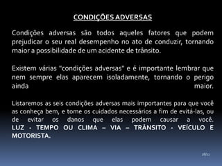 CONDIÇÕES ADVERSAS
Condições adversas são todos aqueles fatores que podem
prejudicar o seu real desempenho no ato de conduzir, tornando
maior a possibilidade de um acidente de trânsito.
Existem várias "condições adversas" e é importante lembrar que
nem sempre elas aparecem isoladamente, tornando o perigo
ainda maior.
Listaremos as seis condições adversas mais importantes para que você
as conheça bem, e tome os cuidados necessários a fim de evitá-las, ou
de evitar os danos que elas podem causar a você.
LUZ - TEMPO OU CLIMA – VIA – TRÂNSITO - VEÍCULO E
MOTORISTA.
28/11
 
