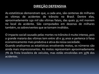 DIREÇÃO DEFENSIVA
As estatísticas demonstram que, a cada ano, são centenas de milhares
as vítimas de acidentes de trânsito no Brasil. Dentre elas,
aproximadamente 150 mil são vítimas fatais, das quais 35 mil morrem
no local do acidente. São computados em dezenas de milhares
também, os sobreviventes que se tornam inválidos.
O impacto social causado pelas mortes no trânsito é muito intenso, pois
a grande maioria das vítimas tem entre 18 e 35 anos e pertence à faixa
economicamente mais produtiva e ativa da nossa sociedade.
Quando analisamos as estatísticas envolvendo motos, os números são
ainda mais impressionantes. As motos representam aproximadamente
7% da frota brasileira de veículos, mas estão envolvidas em 35% dos
acidentes.
 