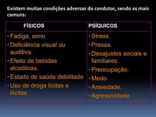 Existem muitas condições adversas do condutor, sendo as mais
comuns:
FÍSICOS PSÍQUICOS
•Fadiga, sono
•Deficiência visual ou
auditiva.
•Efeito de bebidas
alcoólicas.
•Estado de saúde debilitado
•Uso de droga lícitas e
ilícitas
•Stress.
•Pressa.
•Desajustes sociais e
familiares
•Preocupação.
•Medo.
•Ansiedade.
•Agressividade
 