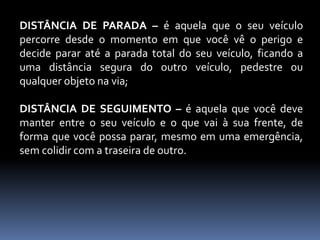 DISTÂNCIA DE PARADA – é aquela que o seu veículo
percorre desde o momento em que você vê o perigo e
decide parar até a parada total do seu veículo, ficando a
uma distância segura do outro veículo, pedestre ou
qualquer objeto na via;
DISTÂNCIA DE SEGUIMENTO – é aquela que você deve
manter entre o seu veículo e o que vai à sua frente, de
forma que você possa parar, mesmo em uma emergência,
sem colidir com a traseira de outro.
 