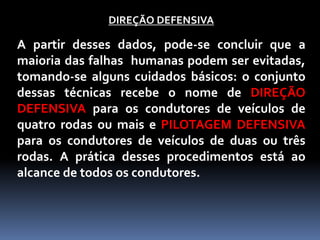 DIREÇÃO DEFENSIVA
A partir desses dados, pode-se concluir que a
maioria das falhas humanas podem ser evitadas,
tomando-se alguns cuidados básicos: o conjunto
dessas técnicas recebe o nome de DIREÇÃO
DEFENSIVA para os condutores de veículos de
quatro rodas ou mais e PILOTAGEM DEFENSIVA
para os condutores de veículos de duas ou três
rodas. A prática desses procedimentos está ao
alcance de todos os condutores.
 
