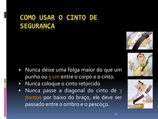 62
COMO USAR O CINTO DE
SEGURANÇA
• Nunca deixe uma folga maior do que um
punho ou 5 cm entre o corpo e o cinto.
• Nunca coloque o cinto retorcido
• Nunca passe a diagonal do cinto de 3
pontos por baixo do braço, ele deve ser
passado entre o ombro e o pescoço.
 