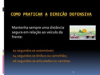 65
COMO PRATICAR A DIREÇÃO DEFENSIVA
02 segundos se automóveis
04 segundos se ônibus ou caminhão;
06 segundos se articulados ou carretas.
Mantenha sempre uma distância
segura em relação ao veículo da
frente:
 