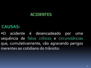 16
ACIDENTES
CAUSAS:
O acidente é desencadeado por uma
sequência de fatos críticos e circunstâncias
que, cumulativamente, vão agravando perigos
inerentes ao cotidiano do trânsito:
 
