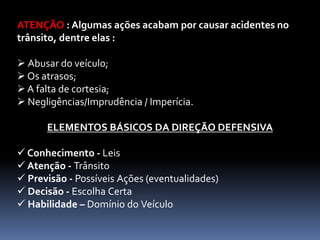 ATENÇÃO : Algumas ações acabam por causar acidentes no
trânsito, dentre elas :
 Abusar do veículo;
 Os atrasos;
 A falta de cortesia;
 Negligências/Imprudência / Imperícia.
ELEMENTOS BÁSICOS DA DIREÇÃO DEFENSIVA
 Conhecimento - Leis
 Atenção - Trânsito
 Previsão - Possíveis Ações (eventualidades)
 Decisão - Escolha Certa
 Habilidade – Domínio do Veículo
 