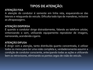 TIPOS DE ATENÇÃO:
ATENÇÃO FIXA
A atenção do condutor é somente em linha reta, esquecendo-se das
laterais e retaguarda do veiculo. Dificulta todo tipo de manobras, inclusive
as ultrapassagens.
ATENÇÃO DISPERSA
É quando o condutor dirige distraidamente, falando ao telefone celular,
sintonizando o som, utilizando equipamento reprodutor de imagens,
namorando, acendendo cigarro.
ATENÇÃO DIFUSA
É dirigir com a atenção, tanto distribuída quanto concentrada, é utilizar
todos os meios para ter uma visão completa e, verdadeiramente assumir a
condição de condutor consciente, antecipando todas as ações e utilizando
bem os retrovisores, eliminando os pontos cegos de visão do veiculo.
 