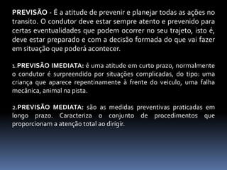 PREVISÃO - É a atitude de prevenir e planejar todas as ações no
transito. O condutor deve estar sempre atento e prevenido para
certas eventualidades que podem ocorrer no seu trajeto, isto é,
deve estar preparado e com a decisão formada do que vai fazer
em situação que poderá acontecer.
1.PREVISÃO IMEDIATA: é uma atitude em curto prazo, normalmente
o condutor é surpreendido por situações complicadas, do tipo: uma
criança que aparece repentinamente à frente do veiculo, uma falha
mecânica, animal na pista.
2.PREVISÃO MEDIATA: são as medidas preventivas praticadas em
longo prazo. Caracteriza o conjunto de procedimentos que
proporcionam a atenção total ao dirigir.
 