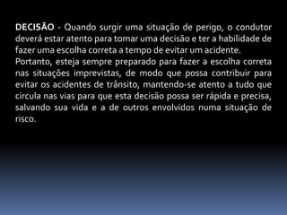 DECISÃO - Quando surgir uma situação de perigo, o condutor
deverá estar atento para tomar uma decisão e ter a habilidade de
fazer uma escolha correta a tempo de evitar um acidente.
Portanto, esteja sempre preparado para fazer a escolha correta
nas situações imprevistas, de modo que possa contribuir para
evitar os acidentes de trânsito, mantendo-se atento a tudo que
circula nas vias para que esta decisão possa ser rápida e precisa,
salvando sua vida e a de outros envolvidos numa situação de
risco.
 