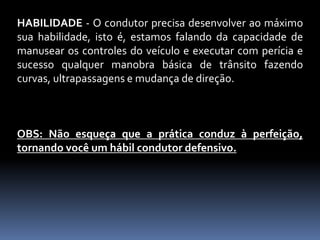 HABILIDADE - O condutor precisa desenvolver ao máximo
sua habilidade, isto é, estamos falando da capacidade de
manusear os controles do veículo e executar com perícia e
sucesso qualquer manobra básica de trânsito fazendo
curvas, ultrapassagens e mudança de direção.
OBS: Não esqueça que a prática conduz à perfeição,
tornando você um hábil condutor defensivo.
 
