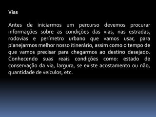 Vias
Antes de iniciarmos um percurso devemos procurar
informações sobre as condições das vias, nas estradas,
rodovias e perímetro urbano que vamos usar, para
planejarmos melhor nosso itinerário, assim como o tempo de
que vamos precisar para chegarmos ao destino desejado.
Conhecendo suas reais condições como: estado de
conservação da via, largura, se existe acostamento ou não,
quantidade de veículos, etc.
 