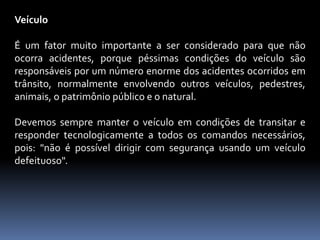Veículo
É um fator muito importante a ser considerado para que não
ocorra acidentes, porque péssimas condições do veículo são
responsáveis por um número enorme dos acidentes ocorridos em
trânsito, normalmente envolvendo outros veículos, pedestres,
animais, o patrimônio público e o natural.
Devemos sempre manter o veículo em condições de transitar e
responder tecnologicamente a todos os comandos necessários,
pois: "não é possível dirigir com segurança usando um veículo
defeituoso".
 