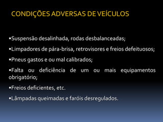 •Suspensão desalinhada, rodas desbalanceadas;
•Limpadores de pára-brisa, retrovisores e freios defeituosos;
•Pneus gastos e ou mal calibrados;
•Falta ou deficiência de um ou mais equipamentos
obrigatório;
•Freios deficientes, etc.
•Lâmpadas queimadas e faróis desregulados.
CONDIÇÕES ADVERSAS DEVEÍCULOS
 