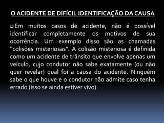 O ACIDENTE DE DIFÍCIL IDENTIFICAÇÃO DA CAUSA
 Em muitos casos de acidente, não é possível
identificar completamente os motivos de sua
ocorrência. Um exemplo disso são as chamadas
“colisões misteriosas”. A colisão misteriosa é definida
como um acidente de trânsito que envolve apenas um
veículo, cujo condutor não sabe exatamente (ou não
quer revelar) qual foi a causa do acidente. Ninguém
sabe o que houve e o condutor não admite caso tenha
errado (isso se ainda estiver vivo).
 