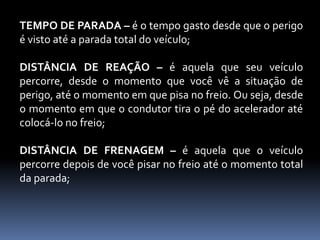 TEMPO DE PARADA – é o tempo gasto desde que o perigo
é visto até a parada total do veículo;
DISTÂNCIA DE REAÇÃO – é aquela que seu veículo
percorre, desde o momento que você vê a situação de
perigo, até o momento em que pisa no freio. Ou seja, desde
o momento em que o condutor tira o pé do acelerador até
colocá-lo no freio;
DISTÂNCIA DE FRENAGEM – é aquela que o veículo
percorre depois de você pisar no freio até o momento total
da parada;
 